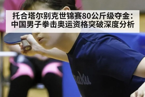 托合塔尔别克世锦赛80公斤级夺金：中国男子拳击奥运资格突破深度分析