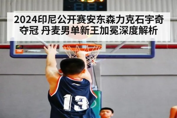 2024印尼公开赛安东森力克石宇奇夺冠 丹麦男单新王加冕深度解析