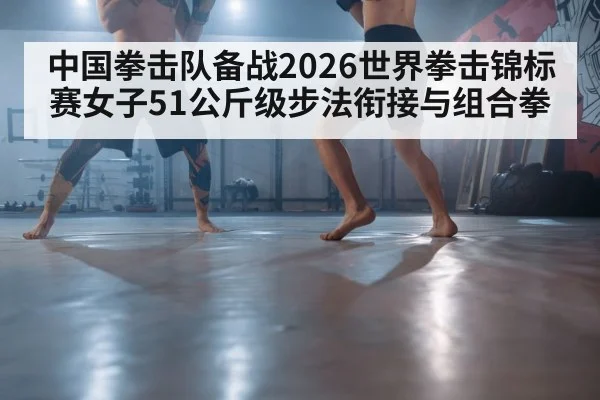 中国拳击队备战2026世界拳击锦标赛女子51公斤级步法衔接与组合拳