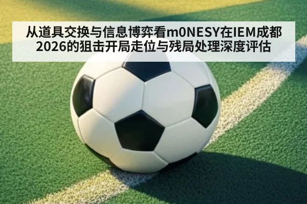 从道具交换与信息博弈看m0NESY在IEM成都2026的狙击开局走位与残局处理深度评估